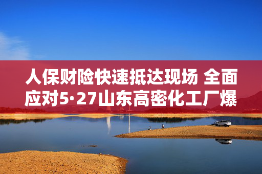 人保财险快速抵达现场 全面应对5·27山东高密化工厂爆炸事故
