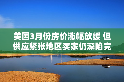 美国3月份房价涨幅放缓 但供应紧张地区买家仍深陷竞价战