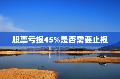 股票亏损45%是否需要止损