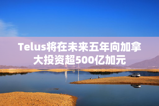 Telus将在未来五年向加拿大投资超500亿加元