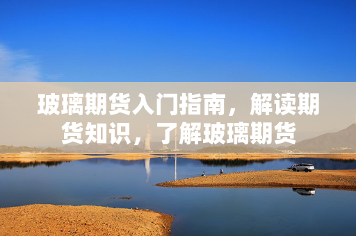 玻璃期货入门指南，解读期货知识，了解玻璃期货