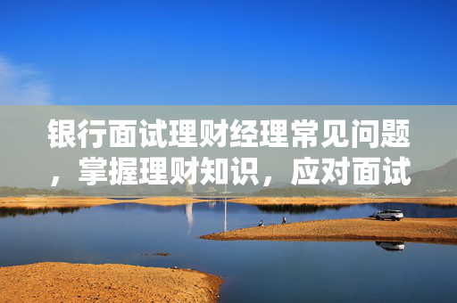 银行面试理财经理常见问题，掌握理财知识，应对面试挑战