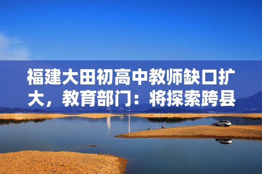 福建大田初高中教师缺口扩大，教育部门：将探索跨县域支援办法