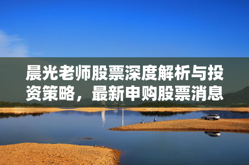 晨光老师股票深度解析与投资策略，最新申购股票消息
