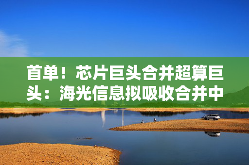 首单！芯片巨头合并超算巨头：海光信息拟吸收合并中科曙光