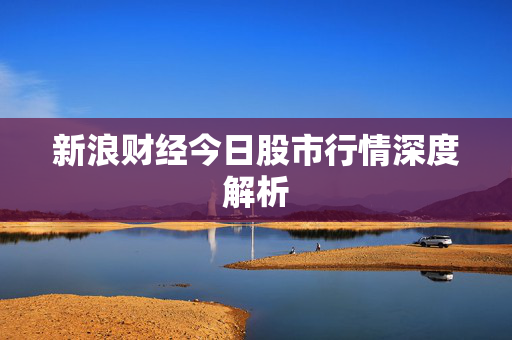 新浪财经今日股市行情深度解析