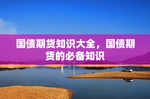 国债期货知识大全，国债期货的必备知识