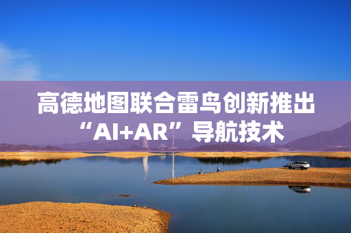 高德地图联合雷鸟创新推出“AI+AR”导航技术 