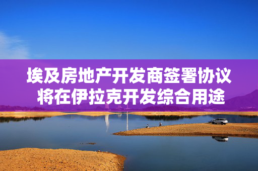 埃及房地产开发商签署协议 将在伊拉克开发综合用途项目
