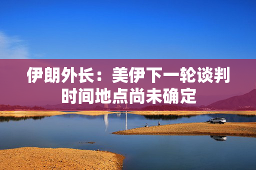 伊朗外长：美伊下一轮谈判时间地点尚未确定