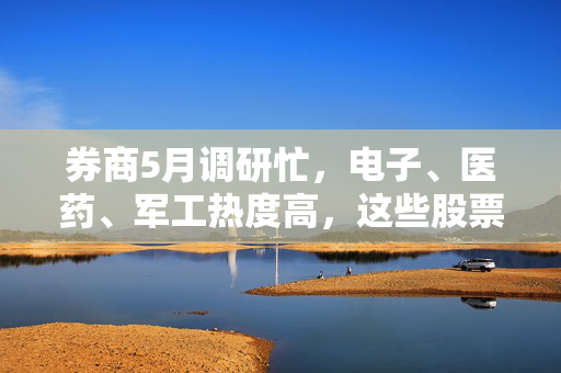 券商5月调研忙，电子、医药、军工热度高，这些股票评级发生调整