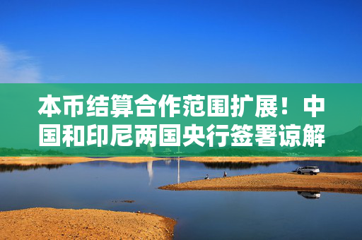 本币结算合作范围扩展！中国和印尼两国央行签署谅解备忘录