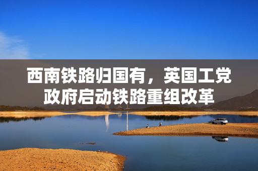 西南铁路归国有，英国工党政府启动铁路重组改革