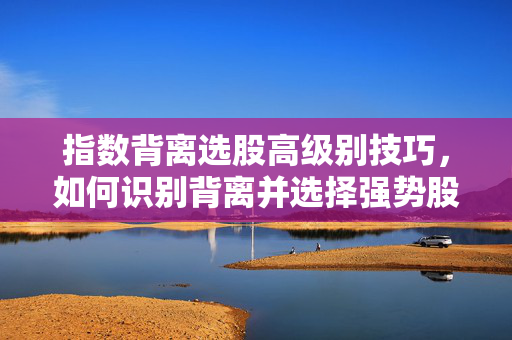 指数背离选股高级别技巧，如何识别背离并选择强势股票
