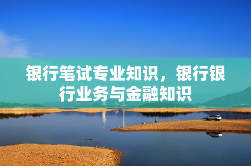 银行笔试专业知识，银行银行业务与金融知识