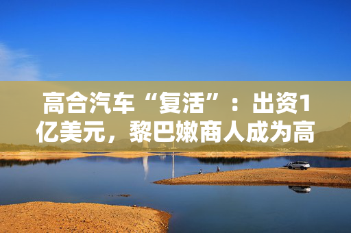 高合汽车“复活”：出资1亿美元，黎巴嫩商人成为高合汽车老板