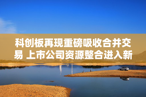 科创板再现重磅吸收合并交易 上市公司资源整合进入新阶段