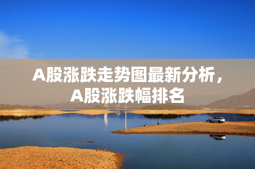 A股涨跌走势图最新分析，A股涨跌幅排名