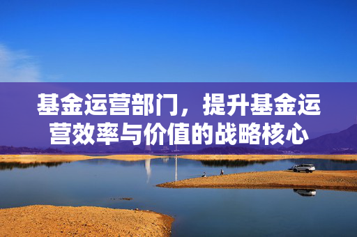基金运营部门，提升基金运营效率与价值的战略核心