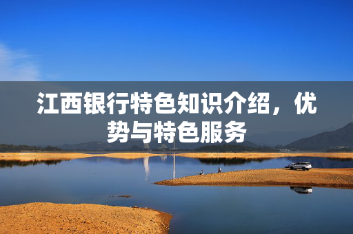 江西银行特色知识介绍，优势与特色服务
