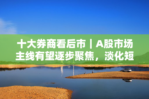 十大券商看后市｜A股市场主线有望逐步聚焦，淡化短期波动