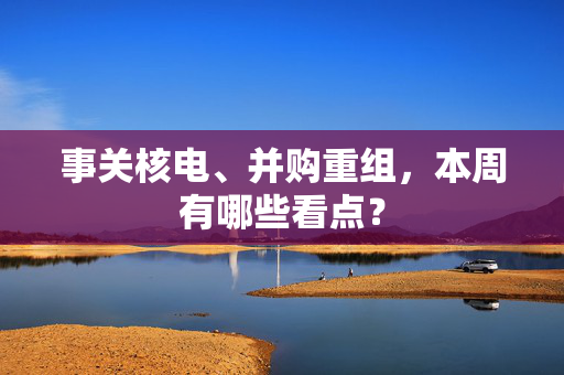 事关核电、并购重组，本周有哪些看点？