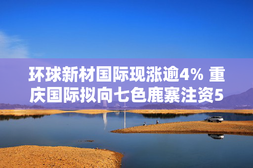 环球新材国际现涨逾4% 重庆国际拟向七色鹿寨注资5亿元