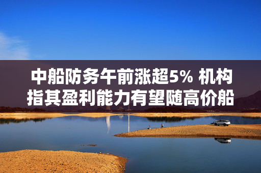 中船防务午前涨超5% 机构指其盈利能力有望随高价船交付稳定兑现