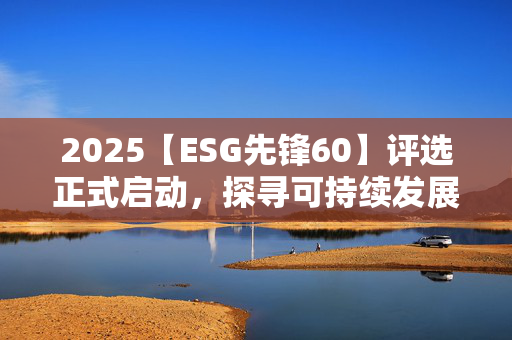 2025【ESG先锋60】评选正式启动，探寻可持续发展领航者