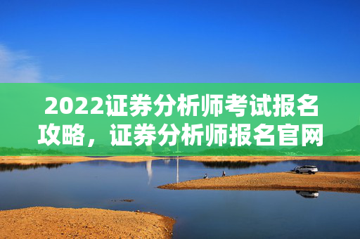 2022证券分析师考试报名攻略，证券分析师报名官网及快速获取报名信息