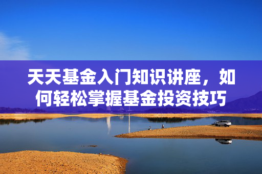 天天基金入门知识讲座，如何轻松掌握基金投资技巧