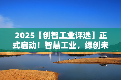 2025【创智工业评选】正式启动！智慧工业，绿创未来