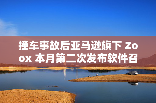 撞车事故后亚马逊旗下 Zoox 本月第二次发布软件召回