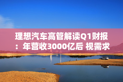 理想汽车高管解读Q1财报：年营收3000亿后 视需求进军轿车市场