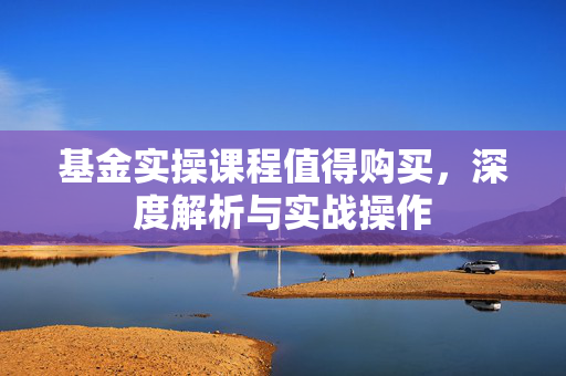 基金实操课程值得购买，深度解析与实战操作