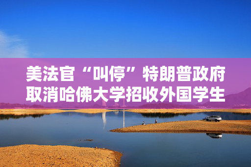 美法官“叫停”特朗普政府取消哈佛大学招收外国学生资质的政策