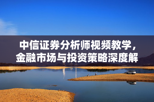 中信证券分析师视频教学，金融市场与投资策略深度解析