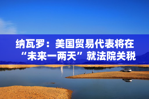 纳瓦罗：美国贸易代表将在“未来一两天”就法院关税裁定作出回应