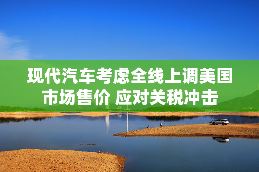 现代汽车考虑全线上调美国市场售价 应对关税冲击