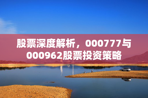 股票深度解析，000777与000962股票投资策略