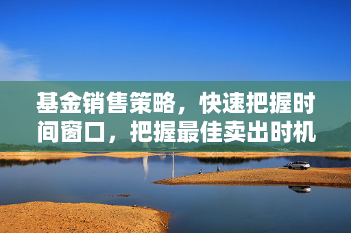 基金销售策略，快速把握时间窗口，把握最佳卖出时机