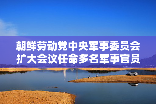 朝鲜劳动党中央军事委员会扩大会议任命多名军事官员