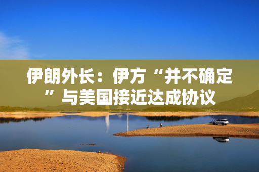 伊朗外长：伊方“并不确定”与美国接近达成协议