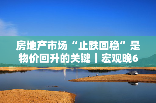 房地产市场“止跌回稳”是物价回升的关键｜宏观晚6点