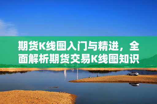 期货K线图入门与精进，全面解析期货交易K线图知识大全