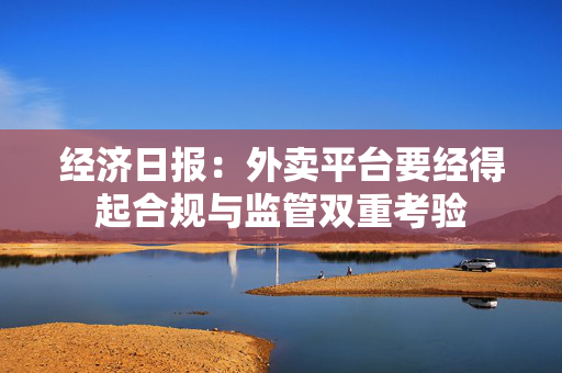 经济日报：外卖平台要经得起合规与监管双重考验