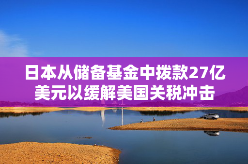 日本从储备基金中拨款27亿美元以缓解美国关税冲击