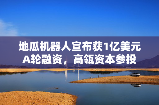 地瓜机器人宣布获1亿美元A轮融资，高瓴资本参投