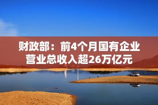 财政部：前4个月国有企业营业总收入超26万亿元