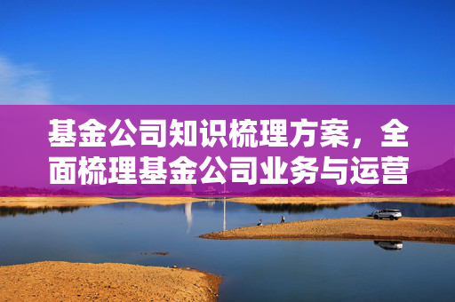 基金公司知识梳理方案，全面梳理基金公司业务与运营